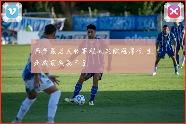 西甲最后五轮赛程决定欧冠席位 生死战前风暴已至