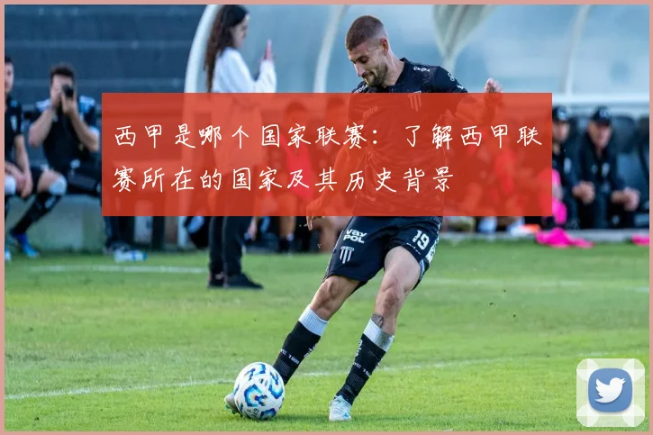 西甲是哪个国家联赛：了解西甲联赛所在的国家及其历史背景